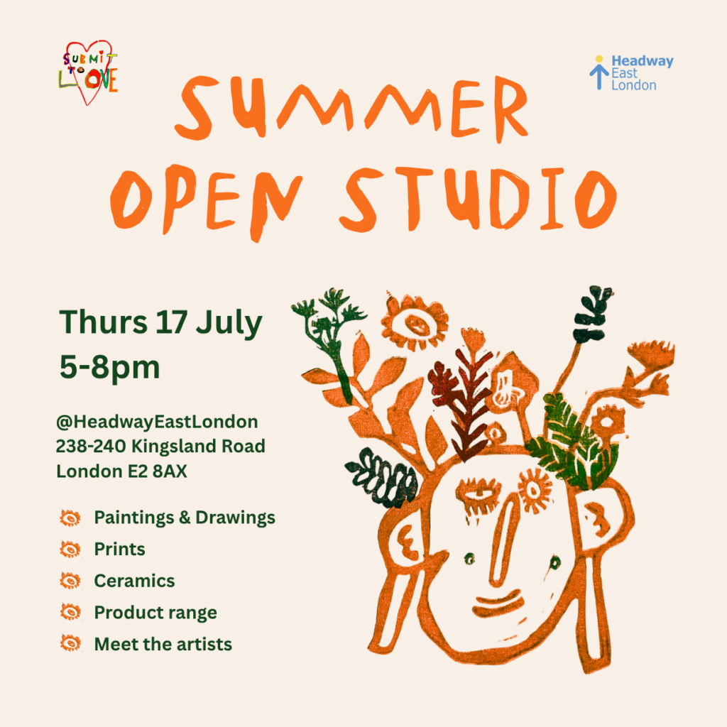 An orange writing at the top of the images reads: "Summer Open Studio". At the top right and left corner, there is a logo of Headway East London in blue and yellow and a logo of Submit to Love with the colourful writing of the name inside a heart shape. A green writing on the bottom left side reads: "Thurs 17 July 5-8pm @Headway East London 238-240 Kingsland Road London E2 8AX”. A series of bullet points in green read: “Paintings & Drawings, Prints, Ceramics, Product range, Meet the artists". On the bottom right side of the image there is a picture of a stylised face in orange with some flowers and leaves coming out of the head in orange and green.
